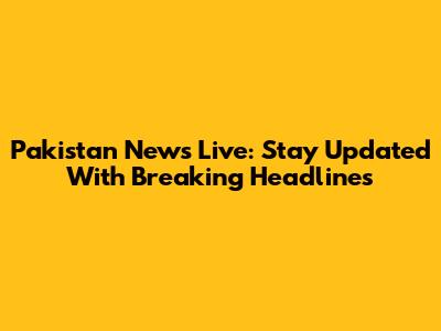 Pakistan News Live: Stay Updated With Breaking Headlines