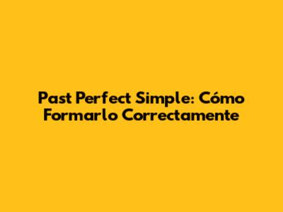 Past Perfect Simple: Cómo Formarlo Correctamente
