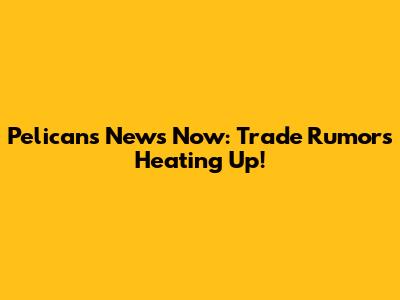 Pelicans News Now: Trade Rumors Heating Up!
