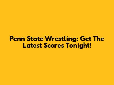Penn State Wrestling: Get The Latest Scores Tonight!