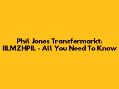 Phil Jones Transfermarkt: IILMZHPIL - All You Need To Know