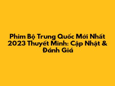 Phim Bộ Trung Quốc Mới Nhất 2023 Thuyết Minh: Cập Nhật & Đánh Giá