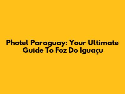 Photel Paraguay: Your Ultimate Guide To Foz Do Iguaçu