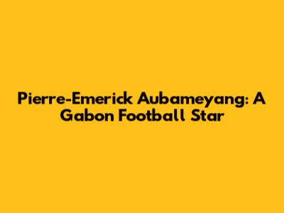 Pierre-Emerick Aubameyang: A Gabon Football Star