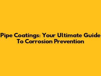 Pipe Coatings: Your Ultimate Guide To Corrosion Prevention