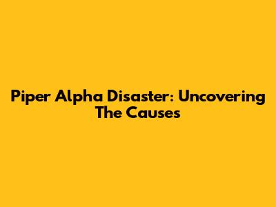 Piper Alpha Disaster: Uncovering The Causes