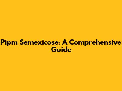 Pipm Semexicose: A Comprehensive Guide