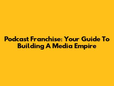 Podcast Franchise: Your Guide To Building A Media Empire