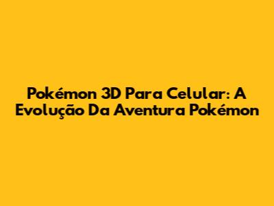 Pokémon 3D Para Celular: A Evolução Da Aventura Pokémon