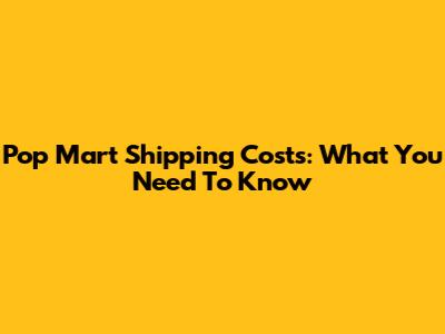 Pop Mart Shipping Costs: What You Need To Know