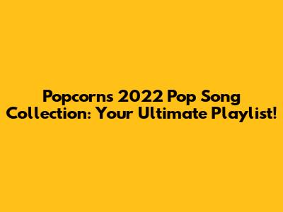 Popcorn's 2022 Pop Song Collection: Your Ultimate Playlist!