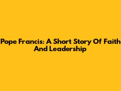 Pope Francis: A Short Story Of Faith And Leadership