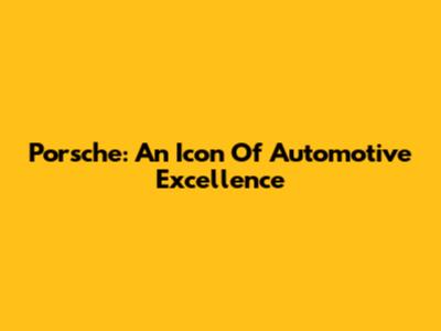 Porsche: An Icon Of Automotive Excellence