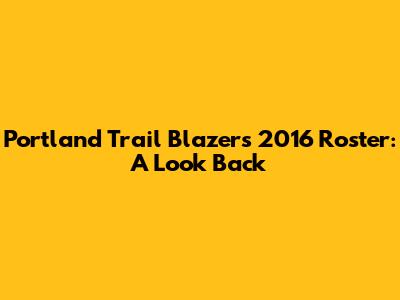Portland Trail Blazers 2016 Roster: A Look Back