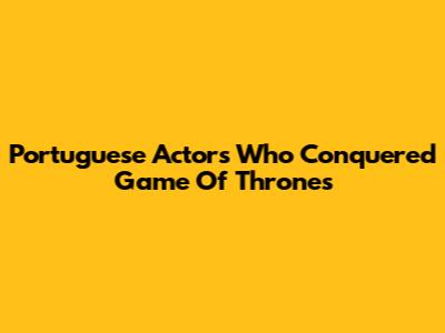 Portuguese Actors Who Conquered Game Of Thrones