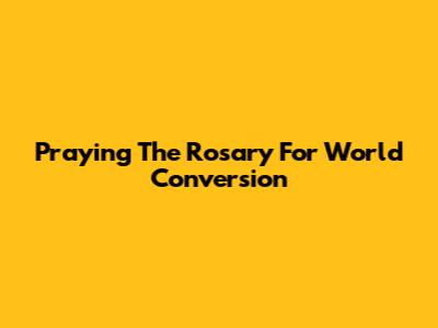 Praying The Rosary For World Conversion
