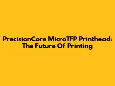 PrecisionCore MicroTFP Printhead: The Future Of Printing