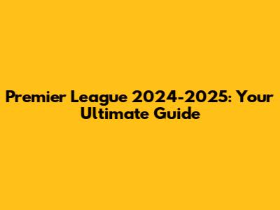Premier League 2024-2025: Your Ultimate Guide