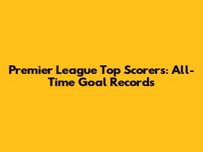Premier League Top Scorers: All-Time Goal Records