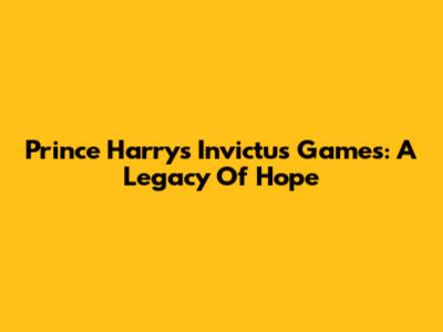 Prince Harry's Invictus Games: A Legacy Of Hope