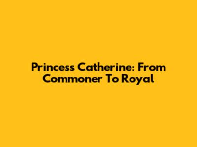 Princess Catherine: From Commoner To Royal