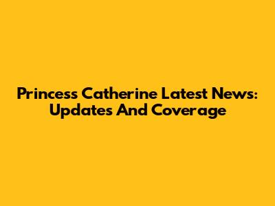 Princess Catherine Latest News: Updates And Coverage