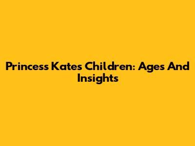Princess Kate's Children: Ages And Insights