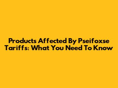 Products Affected By Pseifoxse Tariffs: What You Need To Know