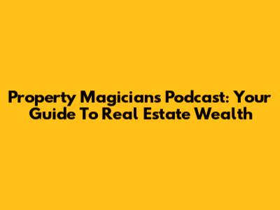 Property Magicians Podcast: Your Guide To Real Estate Wealth