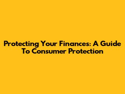 Protecting Your Finances: A Guide To Consumer Protection