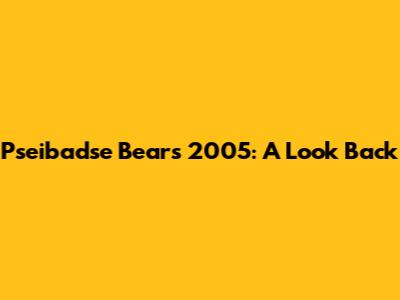 Pseibadse Bears 2005: A Look Back