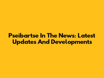 Pseibartse In The News: Latest Updates And Developments