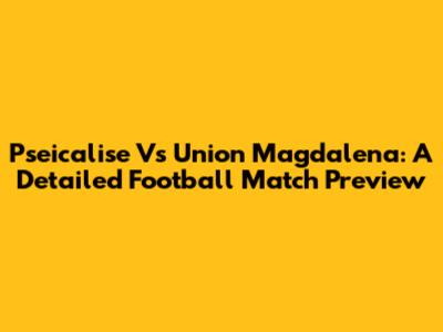 Pseicalise Vs Union Magdalena: A Detailed Football Match Preview