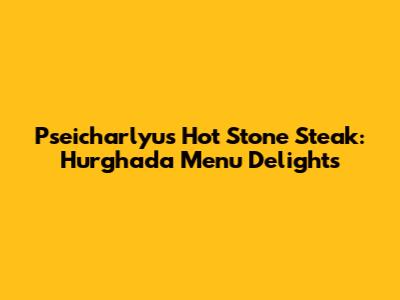 Pseicharlyu's Hot Stone Steak: Hurghada Menu Delights