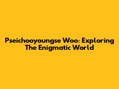 Pseichooyoungse Woo: Exploring The Enigmatic World