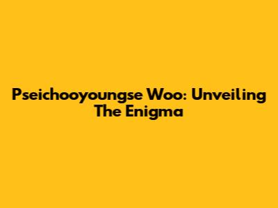 Pseichooyoungse Woo: Unveiling The Enigma
