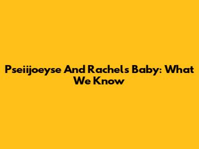 Pseiijoeyse And Rachel's Baby: What We Know