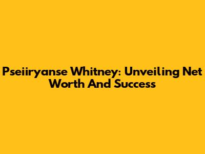 Pseiiryanse Whitney: Unveiling Net Worth And Success