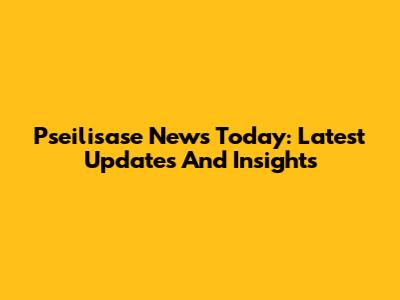 Pseilisase News Today: Latest Updates And Insights
