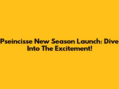 Pseincisse New Season Launch: Dive Into The Excitement!