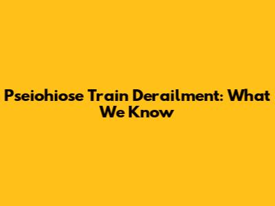 Pseiohiose Train Derailment: What We Know