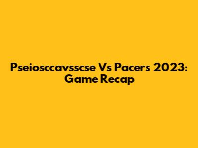 Pseiosccavsscse Vs Pacers 2023: Game Recap