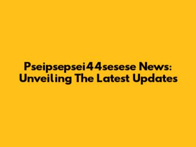 Pseipsepsei44sesese News: Unveiling The Latest Updates