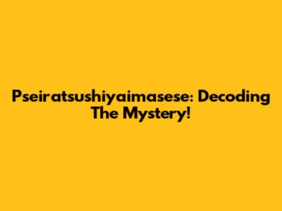 Pseiratsushiyaimasese: Decoding The Mystery!