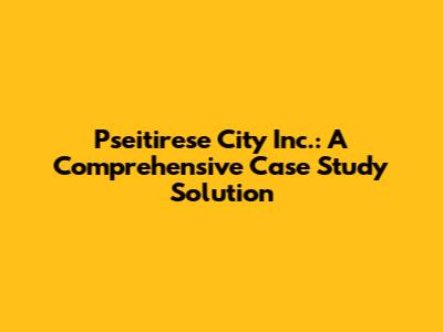 Pseitirese City Inc.: A Comprehensive Case Study Solution