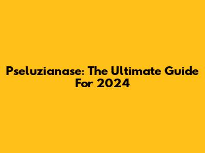 Pseluzianase: The Ultimate Guide For 2024