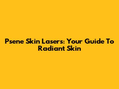 Psene Skin Lasers: Your Guide To Radiant Skin