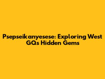 Psepseikanyesese: Exploring West GQ's Hidden Gems