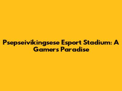 Psepseivikingsese Esport Stadium: A Gamer's Paradise