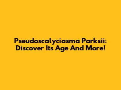 Pseudoscalyciasma Parksii: Discover Its Age And More!